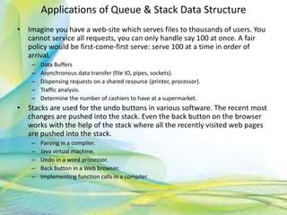 Applications of Queue & Stack Data Structure
• Imagine you have a web-site which serves files to thousands of users. You
cannot service all requests, you can only handle say 100 at once. A fair
policy would be first-come-first serve: serve 100 at a time in order of
arrival.
– Data Buffers
– Asynchronous data transfer (file IO, pipes, sockets).
– Dispensing requests on a shared resource (printer, processor).
– Traffic analysis.
– Determine the number of cashiers to have at a supermarket.
• Stacks are used for the undo buttons in various software. The recent most
changes are pushed into the stack. Even the back button on the browser
works with the help of the stack where all the recently visited web pages
are pushed into the stack.
– Parsing in a compiler.
– Java virtual machine.
– Undo in a word processor.
– Back button in a Web browser.
– Implementing function calls in a compiler.
24Neofour.com
 