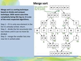Merge sort
36Neofour.com
Merge sort is a sorting technique
based on divide and conquer
technique. With worst-case time
complexity being Ο(n log n), it is one
of the most respected algorithms.
Step 1 − if it is only one element in the
list it is already sorted, return.
Step 2 − divide the list recursively into
two halves until it can no more be
divided.
Step 3 − merge the smaller lists into
new list in sorted order.
 