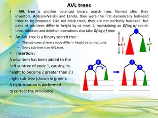 AVL trees
• AVL tree is another balanced binary search tree. Named after their
inventors, Adelson-Velskii and Landis, they were the first dynamically balanced
trees to be proposed. Like red-black trees, they are not perfectly balanced, but
pairs of sub-trees differ in height by at most 1, maintaining an O(log n) search
time. Addition and deletion operations also take O(log n) time.
• An AVL tree is a binary search tree :
– The sub-trees of every node differ in height by at most one.
– Every sub-tree is an AVL tree.
• Insertion :
A new item has been added to the
left subtree of node 1, causing its
height to become 2 greater than 2's
right sub-tree (shown in green).
A right-rotation is performed
to correct the imbalance
56Neofour.com
 