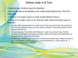 Delete node in B Tree
• • Considering 3 distinct cases for deletion
• Let k be the key to be deleted, x the node containing the key. Then the
cases are:
• 1. If key k is in node x and x is a leaf, simply delete k from x
• 2. If key k is in node x and x is an internal node, there are three cases to
consider:
– (a) If the child y that precedes k in node x has at least t keys (more than the minimum),
then find the predecessor key k 0 in the subtree rooted at y. Recursively delete k 0 and
replace k with k 0 in x
– (b) Symmetrically, if the child z that follows k in node x has at least t keys, find the
successor k 0 and delete and replace as before. Note that finding k 0 and deleting it can
be performed in a single downward pass
– (c) Otherwise, if both y and z have only t−1 (minimum number) keys, merge k and all of z
into y, so that both k and the pointer to z are removed from x. y now contains 2t − 1
keys, and subsequently k is deleted.
65Neofour.com
 