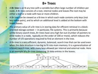 B+ Trees
• A B+ tree is an N-ary tree with a variable but often large number of children per
node. A B+ tree consists of a root, internal nodes and leaves.The root may be
either a leaf or a node with two or more children.
• A B+ tree can be viewed as a B-tree in which each node contains only keys (not
key–value pairs), and to which an additional level is added at the bottom with
linked leaves.
• The primary value of a B+ tree is in storing data for efficient retrieval in a block-
oriented storage context — in particular, file systems. This is primarily because
unlike binary search trees, B+ trees have very high fan-out (number of pointers to
child nodes in a node, typically on the order of 100 or more), which reduces the
number of I/O operations required to find an element in the tree.
• A B+-tree is a very efficient, dynamic, balanced, search tree that can be used even
when the data structure is too big to fit into main memory. It is a generalization of
a binary search tree, with many keys allowed per internal and external node. Here
is an example of a B+-tree containing 16 data entries in the leaves.
67Neofour.com
 