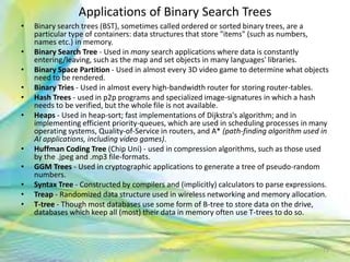 Applications of Binary Search Trees
• Binary search trees (BST), sometimes called ordered or sorted binary trees, are a
particular type of containers: data structures that store "items" (such as numbers,
names etc.) in memory.
• Binary Search Tree - Used in many search applications where data is constantly
entering/leaving, such as the map and set objects in many languages' libraries.
• Binary Space Partition - Used in almost every 3D video game to determine what objects
need to be rendered.
• Binary Tries - Used in almost every high-bandwidth router for storing router-tables.
• Hash Trees - used in p2p programs and specialized image-signatures in which a hash
needs to be verified, but the whole file is not available.
• Heaps - Used in heap-sort; fast implementations of Dijkstra's algorithm; and in
implementing efficient priority-queues, which are used in scheduling processes in many
operating systems, Quality-of-Service in routers, and A* (path-finding algorithm used in
AI applications, including video games).
• Huffman Coding Tree (Chip Uni) - used in compression algorithms, such as those used
by the .jpeg and .mp3 file-formats.
• GGM Trees - Used in cryptographic applications to generate a tree of pseudo-random
numbers.
• Syntax Tree - Constructed by compilers and (implicitly) calculators to parse expressions.
• Treap - Randomized data structure used in wireless networking and memory allocation.
• T-tree - Though most databases use some form of B-tree to store data on the drive,
databases which keep all (most) their data in memory often use T-trees to do so.
71Neofour.com
 