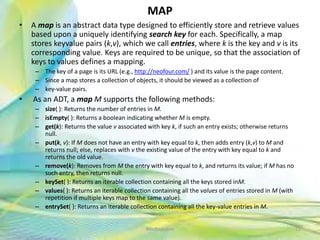 MAP
• A map is an abstract data type designed to efficiently store and retrieve values
based upon a uniquely identifying search key for each. Specifically, a map
stores keyvalue pairs (k,v), which we call entries, where k is the key and v is its
corresponding value. Keys are required to be unique, so that the association of
keys to values defines a mapping.
– The key of a page is its URL (e.g., http://neofour.com/ ) and its value is the page content.
– Since a map stores a collection of objects, it should be viewed as a collection of
– key-value pairs.
• As an ADT, a map M supports the following methods:
– size( ): Returns the number of entries in M.
– isEmpty( ): Returns a boolean indicating whether M is empty.
– get(k): Returns the value v associated with key k, if such an entry exists; otherwise returns
null.
– put(k, v): If M does not have an entry with key equal to k, then adds entry (k,v) to M and
returns null; else, replaces with v the existing value of the entry with key equal to k and
returns the old value.
– remove(k): Removes from M the entry with key equal to k, and returns its value; if M has no
such entry, then returns null.
– keySet( ): Returns an iterable collection containing all the keys stored inM.
– values( ): Returns an iterable collection containing all the values of entries stored in M (with
repetition if multiple keys map to the same value).
– entrySet( ): Returns an iterable collection containing all the key-value entries in M.
72Neofour.com
 