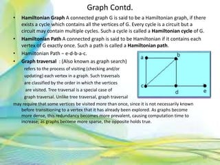 Graph Contd.
• Hamiltonian Graph A connected graph G is said to be a Hamiltonian graph, if there
exists a cycle which contains all the vertices of G. Every cycle is a circuit but a
circuit may contain multiple cycles. Such a cycle is called a Hamiltonian cycle of G.
• Hamiltonian Path A connected graph is said to be Hamiltonian if it contains each
vertex of G exactly once. Such a path is called a Hamiltonian path.
• Hamiltonian Path − e-d-b-a-c.
• Graph traversal : (Also known as graph search)
refers to the process of visiting (checking and/or
updating) each vertex in a graph. Such traversals
are classified by the order in which the vertices
are visited. Tree traversal is a special case of
graph traversal. Unlike tree traversal, graph traversal
may require that some vertices be visited more than once, since it is not necessarily known
before transitioning to a vertex that it has already been explored. As graphs become
more dense, this redundancy becomes more prevalent, causing computation time to
increase; as graphs become more sparse, the opposite holds true.
88Neofour.com
 