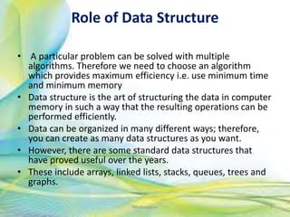 Role of Data Structure
• A particular problem can be solved with multiple
algorithms. Therefore we need to choose an algorithm
which provides maximum efficiency i.e. use minimum time
and minimum memory
• Data structure is the art of structuring the data in computer
memory in such a way that the resulting operations can be
performed efficiently.
• Data can be organized in many different ways; therefore,
you can create as many data structures as you want.
• However, there are some standard data structures that
have proved useful over the years.
• These include arrays, linked lists, stacks, queues, trees and
graphs.
9Neofour.com
 