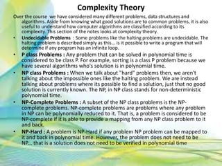 Complexity Theory
Over the course we have considered many different problems, data structures and
algorithms. Aside from knowing what good solutions are to common problems, it is also
useful to understand how computer algorithms are classified according to its
complexity. This section of the notes looks at complexity theory.
• Undecidable Problems : Some problems like the halting problems are undecidable. The
halting problem is described simply as this... is it possible to write a program that will
determine if any program has an infinite loop.
• P class Problems : Any problem that can be solved in polynomial time is
considered to be class P. For example, sorting is a class P problem because we
have several algorithms who's solution is in polynomial time.
• NP class Problems : When we talk about "hard" problems then, we aren't
talking about the impossible ones like the halting problem. We are instead
talking about problems where its possible to find a solution, just that no good
solution is currently known. The NP, in NP class stands for non-deterministic
polynomial time.
• NP-Complete Problems : A subset of the NP class problems is the NP-
complete problems. NP-complete problems are problems where any problem
in NP can be polynomially reduced to it. That is, a problem is considered to be
NP-complete if it is able to provide a mapping from any NP class problem to it
and back.
• NP-Hard : A problem is NP-Hard if any problem NP problem can be mapped to
it and back in polynomial time. However, the problem does not need to be
NP... that is a solution does not need to be verified in polynomial time
96Neofour.com
 