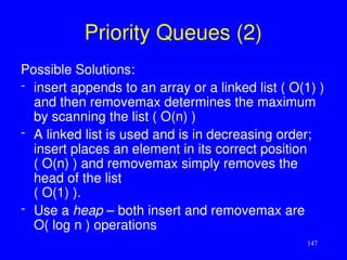 147
Priority Queues (2)
Possible Solutions:
- insert appends to an array or a linked list ( O(1) )
and then removemax determines the maximum
by scanning the list ( O(n) )
- A linked list is used and is in decreasing order;
insert places an element in its correct position
( O(n) ) and removemax simply removes the
head of the list
( O(1) ).
- Use a heap – both insert and removemax are
O( log n ) operations
 
