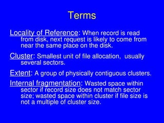 Terms
Locality of Reference: When record is read
from disk, next request is likely to come from
near the same place on the disk.
Cluster: Smallest unit of file allocation, usually
several sectors.
Extent: A group of physically contiguous clusters.
Internal fragmentation: Wasted space within
sector if record size does not match sector
size; wasted space within cluster if file size is
not a multiple of cluster size.
 