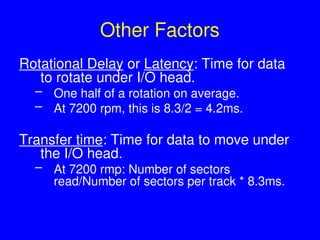 Other Factors
Rotational Delay or Latency: Time for data
to rotate under I/O head.
– One half of a rotation on average.
– At 7200 rpm, this is 8.3/2 = 4.2ms.
Transfer time: Time for data to move under
the I/O head.
– At 7200 rmp: Number of sectors
read/Number of sectors per track * 8.3ms.
 