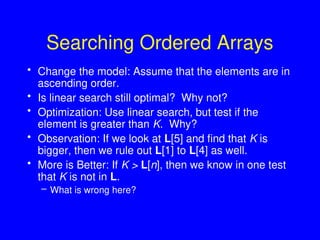 Searching Ordered Arrays
• Change the model: Assume that the elements are in
ascending order.
• Is linear search still optimal? Why not?
• Optimization: Use linear search, but test if the
element is greater than K. Why?
• Observation: If we look at L[5] and find that K is
bigger, then we rule out L[1] to L[4] as well.
• More is Better: If K > L[n], then we know in one test
that K is not in L.
– What is wrong here?
 