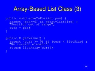 68
Array-Based List Class (3)
public void moveToPos(int pos) {
assert (pos>=0) && (pos<=listSize) :
"Position out of range";
curr = pos;
}
public E getValue() {
assert (curr >= 0) && (curr < listSize) :
"No current element";
return listArray[curr];
}
 