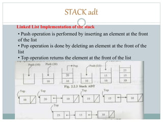 STACK adt
Linked List Implementation of the stack
• Push operation is performed by inserting an element at the front
of the list
• Pop operation is done by deleting an element at the front of the
list
• Top operation returns the element at the front of the list
 