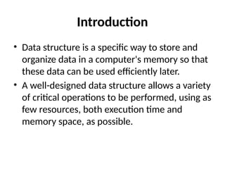 Introduction
• Data structure is a specific way to store and
organize data in a computer's memory so that
these data can be used efficiently later.
• A well-designed data structure allows a variety
of critical operations to be performed, using as
few resources, both execution time and
memory space, as possible.
 