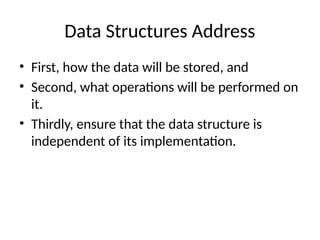 Data Structures Address
• First, how the data will be stored, and
• Second, what operations will be performed on
it.
• Thirdly, ensure that the data structure is
independent of its implementation.
 