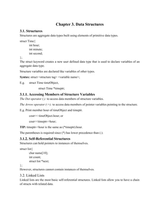 Chapter 3. Data Structures
3.1. Structures
Structures are aggregate data types built using elements of primitive data types.
struct Time{
int hour;
int minute;
int second;
};
The struct keyword creates a new user defined data type that is used to declare variables of an
aggregate data type.
Structure variables are declared like variables of other types.
Syntax: struct <structure tag> <variable name>;
E.g. struct Time timeObject,
struct Time *timeptr;
3.1.1. Accessing Members of Structure Variables
The Dot operator (.): to access data members of structure variables.
The Arrow operator (->): to access data members of pointer variables pointing to the structure.
E.g. Print member hour of timeObject and timeptr.
cout<< timeObject.hour; or
cout<<timeptr->hour;
TIP: timeptr->hour is the same as (*timeptr).hour.
The parentheses is required since (*) has lower precedence than (.).
3.1.2. Self-Referential Structures
Structures can hold pointers to instances of themselves.
struct list{
char name[10];
int count;
struct list *next;
};
However, structures cannot contain instances of themselves.
3.2. Linked Lists
Linked lists are the most basic self-referential structures. Linked lists allow you to have a chain
of structs with related data.
 