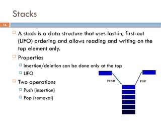 16
Stacks
 A stack is a data structure that uses last-in, first-out
(LIFO) ordering and allows reading and writing on the
top element only.
 Properties
 insertion/deletion can be done only at the top
 LIFO
 Two operations
 Push (insertion)
 Pop (removal)
 