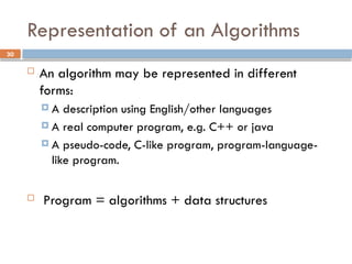 30
Representation of an Algorithms
 An algorithm may be represented in different
forms:
 A description using English/other languages
 A real computer program, e.g. C++ or java
 A pseudo-code, C-like program, program-language-
like program.
 Program = algorithms + data structures
 