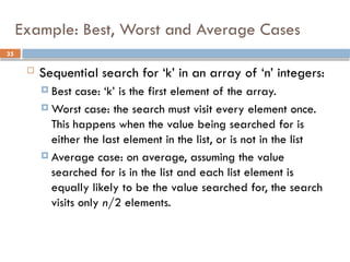 35
Example: Best, Worst and Average Cases
 Sequential search for ‘k’ in an array of ‘n’ integers:
 Best case: ‘k’ is the first element of the array.
 Worst case: the search must visit every element once.
This happens when the value being searched for is
either the last element in the list, or is not in the list
 Average case: on average, assuming the value
searched for is in the list and each list element is
equally likely to be the value searched for, the search
visits only n/2 elements.
 