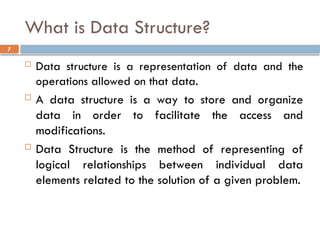 7
What is Data Structure?
 Data structure is a representation of data and the
operations allowed on that data.
 A data structure is a way to store and organize
data in order to facilitate the access and
modifications.
 Data Structure is the method of representing of
logical relationships between individual data
elements related to the solution of a given problem.
 