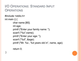 I/O OPERATIONS: STANDARD INPUT
OPERATIONS
#include <stdio.h>
int main () {
char name [80];
int age;
printf ("Enter your family name: ");
scanf ("%s",name);
printf ("Enter your age: ");
scanf ("%d", &age);
printf ("Mr. %s , %d years old.n“, name, age);

return 0;
}

 