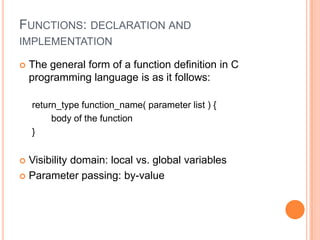 FUNCTIONS: DECLARATION AND
IMPLEMENTATION


The general form of a function definition in C
programming language is as it follows:
return_type function_name( parameter list ) {
body of the function
}

Visibility domain: local vs. global variables
 Parameter passing: by-value


 