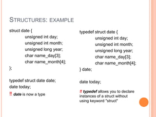 STRUCTURES: EXAMPLE
struct date {
unsigned int day;
unsigned int month;
unsigned long year;
char name_day[3];
char name_month[4];
};

typedef struct date {
unsigned int day;
unsigned int month;
unsigned long year;
char name_day[3];
char name_month[4];
} date;

typedef struct date date;
date today;

date today;

‼ date is now a type

‼ typedef allows you to declare
instances of a struct without
using keyword "struct"

 