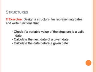 STRUCTURES
‼ Exercise: Design a structure for representing dates
and write functions that:
- Check if a variable value of the structure is a valid
date
- Calculate the next date of a given date
- Calculate the date before a given date

 