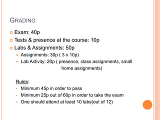 GRADING
Exam: 40p
 Tests & presence at the course: 10p
 Labs & Assignments: 50p


Assignments: 30p ( 3 x 10p)
 Lab Activity: 20p ( presence, class assignments, small
home assignments)


Rules:
• Minimum 45p in order to pass
• Minimum 25p out of 60p in order to take the exam
• One should attend at least 10 labs(out of 12)

 