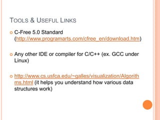 TOOLS & USEFUL LINKS


C-Free 5.0 Standard
(http://www.programarts.com/cfree_en/download.htm)



Any other IDE or compiler for C/C++ (ex. GCC under
Linux)



http://www.cs.usfca.edu/~galles/visualization/Algorith
ms.html (it helps you understand how various data
structures work)

 