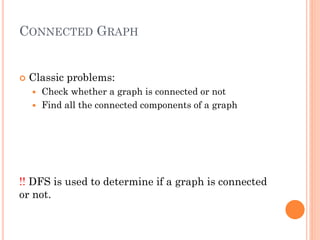 CONNECTED GRAPH
 Classic problems:
 Check whether a graph is connected or not
 Find all the connected components of a graph
!! DFS is used to determine if a graph is connected
or not.
 