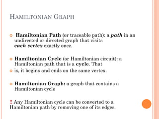 HAMILTONIAN GRAPH
 Hamiltonian Path (or traceable path): a path in an
undirected or directed graph that visits
each vertex exactly once.
 Hamiltonian Cycle (or Hamiltonian circuit): a
Hamiltonian path that is a cycle. That
 is, it begins and ends on the same vertex.
 Hamiltonian Graph: a graph that contains a
Hamiltonian cycle
!! Any Hamiltonian cycle can be converted to a
Hamiltonian path by removing one of its edges.
 