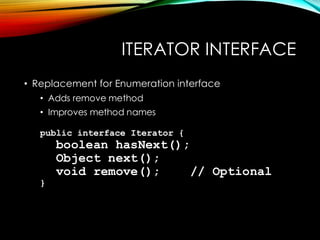 ITERATOR INTERFACE
• Replacement for Enumeration interface
• Adds remove method
• Improves method names
public interface Iterator {
boolean hasNext();
Object next();
void remove(); // Optional
}
 
