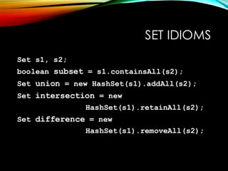 SET IDIOMS
Set s1, s2;
boolean subset = s1.containsAll(s2);
Set union = new HashSet(s1).addAll(s2);
Set intersection = new
HashSet(s1).retainAll(s2);
Set difference = new
HashSet(s1).removeAll(s2);
 