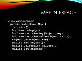 MAP INTERFACE
• A key-value mapping
public interface Map {
int size();
boolean isEmpty();
boolean containsKey(Object key);
boolean containsValue(Object value);
Object get(Object key);
public Set keySet();
public Collection values();
public Set entries();
}
 