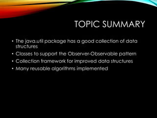 TOPIC SUMMARY
• The java.util package has a good collection of data
structures
• Classes to support the Observer-Observable pattern
• Collection framework for improved data structures
• Many reusable algorithms implemented
 