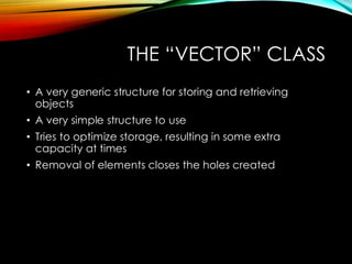 THE “VECTOR” CLASS
• A very generic structure for storing and retrieving
objects
• A very simple structure to use
• Tries to optimize storage, resulting in some extra
capacity at times
• Removal of elements closes the holes created
 