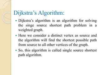 Dijkstra’s Algorithm:
 Dijkstra’s algorithm is an algorithm for solving
the singe source shortest path problem in a
weighted graph.
 Here we consider a distinct vertex as source and
the algorithm will find the shortest possible path
from source to all other vertices of the graph.
 So, this algorithm is called single source shortest
path algorithm.
 