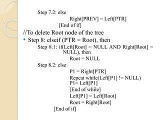 Step 7.2: else
Right[PREV] = Left[PTR]
[End of if]
//To delete Root node of the tree
• Step 8: elseif (PTR = Root), then
Step 8.1: if(Left[Root] = NULL AND Right[Root] =
NULL), then
Root = NULL
Step 8.2: else
P1 = Right[PTR]
Repeat while(Left[P1] != NULL)
P1= Left[P1]
[End of while]
Left[P1] = Left[Root]
Root = Right[Root]
[End of if]
 