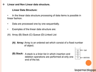  Linear and Non Linear data structure.
Linear Data Structure:
• In the linear data structure processing of data items is possible in
linear fashion.
• Data are processed one by one sequentially.
• Examples of the linear data structure are:
(A) Array (B) Stack (C) Queue (D) Linked List
(A) Array: Array is an ordered set which consist of a fixed number
of object.
(B) Stack: A stack is a linier list in which insertion and
deletion operations are performed at only one
end of the list.
lavparmar.blogspot
 