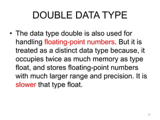DOUBLE DATA TYPE
• The data type double is also used for
handling floating-point numbers. But it is
treated as a distinct data type because, it
occupies twice as much memory as type
float, and stores floating-point numbers
with much larger range and precision. It is
slower that type float.
16
 