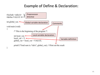 Example of Define & Declaration:
#include <stdio.h>
#define VALUE 10
int global_var;
void main (void)
{
/* This is the beginning of the program */
int local_var;
local_var = 5;
global_var = local_var + VALUE;
printf (“Total sum is: %dn”, global_var); // Print out the result
}
} Preprocessor
directive
Global variable declaration Comments
Local variable declaration
Variable definition
48
 
