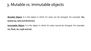 3. Mutable vs. Immutable objects
Mutable Object: It is the object in which it’s value can be changed. For example: list,
bytearray, byte and dictionary.
Immutable Object: It is the object in which it’s value cannot be changed. For example:
int, float, str, tuple and set.
 