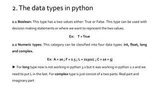 2.The data types in python
2.1 Boolean: This type has a two values either: True or False. This type can be used with
decision making statements or where we want to represent the two values.
Ex: T =True
2.2 Numeric types: This category can be classified into four data types: int, float, long
and complex.
Ex: A = 20 ; F = 2.5 ; L = 21321L ; C = 10 + 5j
► For long type now is not working in python 3.x but it was working in python 2.x and we
need to put L in the last. For complex type is just consist of a two parts: Real part and
imaginary part
 