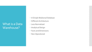 What is a Data
Warehouse?
 A Simple Relational Database
 Different Architecture
 Less Normalized
 Analytical Design
 Facts and Dimensions
 Non-Operational
 