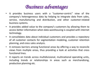 Business advantages
• It provides business users with a “customer-centric” view of the
company’s heterogeneous data by helping to integrate data from sales,
service, manufacturing and distribution, and other customer-related
business systems.
• It provides added value to the company’s customers by allowing them to
access better information when data warehousing is coupled with internet
technology.
• It consolidates data about individual customers and provides a repository
of all customer contacts for segmentation modeling, customer retention
planning, and cross sales analysis.
• It removes barriers among functional areas by offering a way to reconcile
views from multiple areas, thus providing a look at activities that cross
functional lines.
• It reports on trends across multidivisional, multinational operating units,
including trends or relationships in areas such as merchandising,
production planning etc.
 