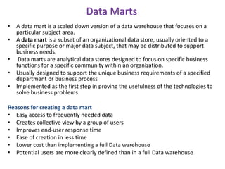 Data Marts
• A data mart is a scaled down version of a data warehouse that focuses on a
particular subject area.
• A data mart is a subset of an organizational data store, usually oriented to a
specific purpose or major data subject, that may be distributed to support
business needs.
• Data marts are analytical data stores designed to focus on specific business
functions for a specific community within an organization.
• Usually designed to support the unique business requirements of a specified
department or business process
• Implemented as the first step in proving the usefulness of the technologies to
solve business problems
Reasons for creating a data mart
• Easy access to frequently needed data
• Creates collective view by a group of users
• Improves end-user response time
• Ease of creation in less time
• Lower cost than implementing a full Data warehouse
• Potential users are more clearly defined than in a full Data warehouse
 