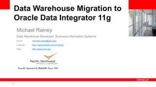 1 Copyright © 2011, Oracle and/or its affiliates. All rights
reserved.
Insert Information Protection Policy Classification from Slide 8
Data Warehouse Migration to
Oracle Data Integrator 11g
Michael Rainey
Data Warehouse Developer, Business Information Systems
Email: michael.rainey@pnnl.gov
LinkedIn: http://www.linkedin.com/in/rainey
Web: http://www.pnnl.gov
 