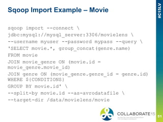 Sqoop Import Example – Movie
sqoop import --connect 
jdbc:mysql://mysql_server:3306/movielens 
--username myuser --password mypass --query 
'SELECT movie.*, group_concat(genre.name)
FROM movie
JOIN movie_genre ON (movie.id =
movie_genre.movie_id)
JOIN genre ON (movie_genre.genre_id = genre.id)
WHERE ${CONDITIONS}
GROUP BY movie.id' 
--split-by movie.id --as-avrodatafile 
--target-dir /data/movielens/movie
 