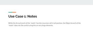 Use Case 1: Notes
While the Array branch of the `match` has the recursive call in tail position, the Object branch of the
`match` does not. Be careful using this on very large elements.
 