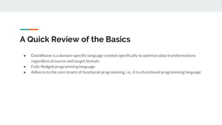 A Quick Review of the Basics
● DataWeave is a domain-specific language created specifically to optimize data transformations
regardless of source and target formats
● Fully-fledged programming language
● Adheres to the core tenets of functional programming, i.e., it is a functional programming language
 